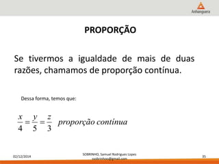 02/12/2014 
SOBRINHO, Samuel Rodrigues Lopes 
ssobrinhoo@gmail.com 
35 
PROPORÇÃO 
Se tivermos a igualdade de mais de duas 
razões, chamamos de proporção contínua. 
Dessa forma, temos que: 
proporção contínua 
x y z 
  
4 5 3 
 
