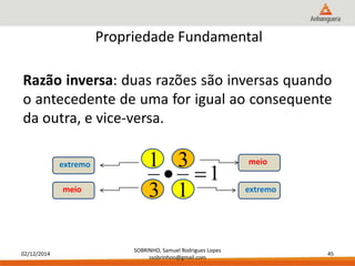 Razão inversa: duas razões são inversas quando 
o antecedente de uma for igual ao consequente 
da outra, e vice-versa. 
02/12/2014 
Propriedade Fundamental 
1 
3 
  
extremo meio 
SOBRINHO, Samuel Rodrigues Lopes 
ssobrinhoo@gmail.com 
45 
1 
1 
3 
meio extremo 
 