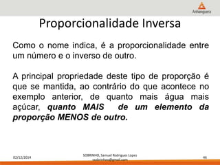 02/12/2014 
SOBRINHO, Samuel Rodrigues Lopes 
ssobrinhoo@gmail.com 
46 
Proporcionalidade Inversa 
Como o nome indica, é a proporcionalidade entre 
um número e o inverso de outro. 
A principal propriedade deste tipo de proporção é 
que se mantida, ao contrário do que acontece no 
exemplo anterior, de quanto mais água mais 
açúcar, quanto MAIS de um elemento da 
proporção MENOS de outro. 
 