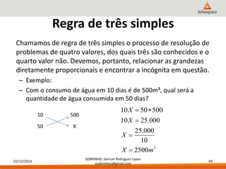 02/12/2014 
X 
10 50 500 
X 
  
10 25.000 
25.000 
10 
X 
 
SOBRINHO, Samuel Rodrigues Lopes 
ssobrinhoo@gmail.com 
49 
Regra de três simples 
Chamamos de regra de três simples o processo de resolução de 
problemas de quatro valores, dos quais três são conhecidos e o 
quarto valor não. Devemos, portanto, relacionar as grandezas 
diretamente proporcionais e encontrar a incógnita em questão. 
– Exemplo: 
– Com o consumo de água em 10 dias é de 500m³, qual será a 
quantidade de água consumida em 50 dias? 
10 500 
50 X 
3 2500 
X  
m 
 
 