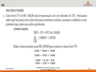 02/12/2014 
SOBRINHO, Samuel Rodrigues Lopes 
ssobrinhoo@gmail.com 
59 
88 
0.85 * 1540 = 1309 
1540 – 15% = 1309 
1540 * 0.15 = 231 
1541 – 231 = 1309 
 
