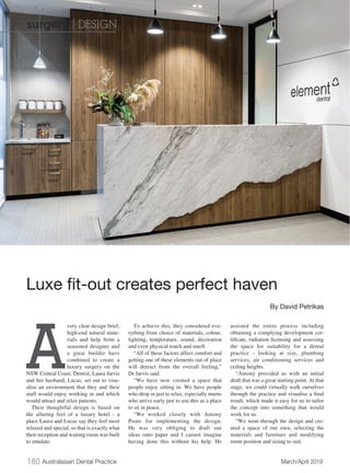 180 Australasian Dental Practice	 March/April 2019
A
very clear design brief,
high-end natural mate-
rials and help from a
seasoned designer and
a great builder have
combined to create a
luxury surgery on the
NSW Central Coast. Dentist, Laura Jarvis
and her husband, Lucas, set out to visu-
alise an environment that they and their
staff would enjoy working in and which
would attract and relax patients.
Their thoughtful design is based on
the alluring feel of a luxury hotel - a
place Laura and Lucas say they feel most
relaxed and special, so that is exactly what
their reception and waiting room was built
to emulate.
To achieve this, they considered eve-
rything from choice of materials, colour,
lighting, temperature, sound, decoration
and even physical touch and smell.
“All of these factors affect comfort and
getting one of these elements out of place
will detract from the overall feeling,”
Dr Jarvis said.
“We have now created a space that
people enjoy sitting in. We have people
who drop in just to relax, especially mums
who arrive early just to use this as a place
to sit in peace.
“We worked closely with Antony
Poate for implementing the design.
He was very obliging to draft our
ideas onto paper and I cannot imagine
having done this without his help. He
assisted the entire process including
obtaining a complying development cer-
tificate, radiation licensing and assessing
the space for suitability for a dental
practice - looking at size, plumbing
services, air conditioning services and
ceiling heights. 
“Antony provided us with an initial
draft that was a great starting point. At that
stage, we could virtually walk ourselves
through the practice and visualise a final
result, which made it easy for us to tailor
the concept into something that would
work for us.
“We went through the design and cre-
ated a space of our own, selecting the
materials and furniture and modifying
room position and sizing to suit.
Luxe fit-out creates perfect haven
By David Petrikas
surgery | DESIGN
 