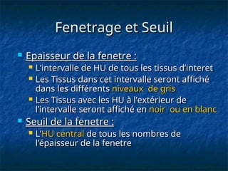 Fenetrage et Seuil
Fenetrage et Seuil
 Epaisseur de la fenetre :
Epaisseur de la fenetre :
 L’intervalle de HU de tous les tissus d’interet
L’intervalle de HU de tous les tissus d’interet
 Les Tissus dans cet intervalle seront affiché
Les Tissus dans cet intervalle seront affiché
dans les différents
dans les différents niveaux de gris
niveaux de gris
 Les Tissus avec les HU à l’extérieur de
Les Tissus avec les HU à l’extérieur de
l’intervalle seront affiché en
l’intervalle seront affiché en noir ou en blanc
noir ou en blanc
 Seuil de la fenetre :
Seuil de la fenetre :
 L’
L’HU central
HU central de tous les nombres de
de tous les nombres de
l’épaisseur de la fenetre
l’épaisseur de la fenetre
 