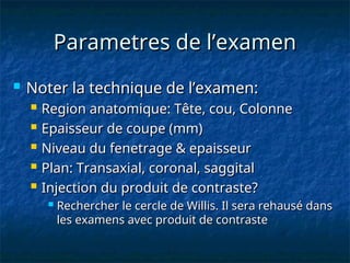 Parametres de l’examen
Parametres de l’examen
 Noter la technique de l’examen:
Noter la technique de l’examen:
 Region anatomique: Tête, cou, Colonne
Region anatomique: Tête, cou, Colonne
 Epaisseur de coupe (mm)
Epaisseur de coupe (mm)
 Niveau du fenetrage & epaisseur
Niveau du fenetrage & epaisseur
 Plan: Transaxial, coronal, saggital
Plan: Transaxial, coronal, saggital
 Injection du produit de contraste?
Injection du produit de contraste?
 Rechercher le cercle de Willis. Il sera rehausé dans
Rechercher le cercle de Willis. Il sera rehausé dans
les examens avec produit de contraste
les examens avec produit de contraste
 