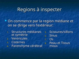 Regions à inspecter
Regions à inspecter
 On commence par la region médiane et
On commence par la region médiane et
on se dirige vers l’extérieur:
on se dirige vers l’extérieur:
1.
1. Structures médianes
Structures médianes
et symétrie
et symétrie
2.
2. Ventricules
Ventricules
3.
3. Cisternes
Cisternes
4.
4. Parenchyme cérébral
Parenchyme cérébral
5.
5. Scissures/sillons
Scissures/sillons
6.
6. Sinus
Sinus
7.
7. Os
Os
8.
8. Peau et Tissus
Peau et Tissus
moux
moux
 