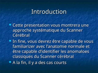 Introduction
Introduction
 Cette presentation vous montrera une
Cette presentation vous montrera une
approche systématique du Scanner
approche systématique du Scanner
Cérébral
Cérébral
 In fine, vous devrez être capable de vous
In fine, vous devrez être capable de vous
familiarizer avec l’anatomie normale et
familiarizer avec l’anatomie normale et
être capable d’identifier les anomaloes
être capable d’identifier les anomaloes
classiques du Scanner cérébral
classiques du Scanner cérébral
 A la fin, il y a des cas courts
A la fin, il y a des cas courts
 
