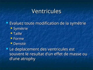 Ventricules
Ventricules
 Evaluez toute modification de la symétrie
Evaluez toute modification de la symétrie
 Symétrie
Symétrie
 Taille
Taille
 Forme
Forme
 Densité
Densité
 Le deplacement des ventricules est
Le deplacement des ventricules est
souvent le resultat d’un effet de masse ou
souvent le resultat d’un effet de masse ou
d’une atrophy
d’une atrophy
 