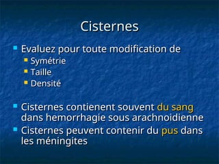 Cisternes
Cisternes
 Evaluez pour toute modification de
Evaluez pour toute modification de
 Symétrie
Symétrie
 Taille
Taille
 Densité
Densité
 Cisternes contienent souvent
Cisternes contienent souvent du sang
du sang
dans hemorrhagie sous arachnoidienne
dans hemorrhagie sous arachnoidienne
 Cisternes peuvent contenir du
Cisternes peuvent contenir du pus
pus dans
dans
les méningites
les méningites
 
