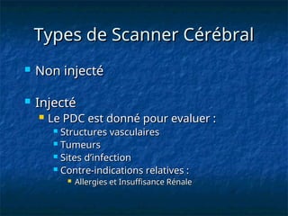 Types de Scanner Cérébral
Types de Scanner Cérébral
 Non injecté
Non injecté
 Injecté
Injecté
 Le PDC est donné pour evaluer :
Le PDC est donné pour evaluer :
 Structures vasculaires
Structures vasculaires
 Tumeurs
Tumeurs
 Sites d’infection
Sites d’infection
 Contre-indications relatives :
Contre-indications relatives :
 Allergies et Insuffisance Rénale
Allergies et Insuffisance Rénale
 