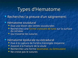 Types d’Hematome
Types d’Hematome
 Recherchez la preuve d’un saignement:
Recherchez la preuve d’un saignement:
 Hématome sousdural
Hématome sousdural
 Due une lésion des veines sousdurales
Due une lésion des veines sousdurales
 Recherchez une
Recherchez une forme
forme croissant de lune
croissant de lune sur la surface
sur la surface
du cerveau
du cerveau
 Qui traverse les sutures
Qui traverse les sutures
 Hématome épidurale ou extradural
Hématome épidurale ou extradural
 Due à la rupture de l’artère méningée moyenne
Due à la rupture de l’artère méningée moyenne
 Associé à la fracture de la voute
Associé à la fracture de la voute
 Recherchez une forme
Recherchez une forme biconvexe, ou lenticulaire
biconvexe, ou lenticulaire
 Ne croise pas le sutures
Ne croise pas le sutures
 