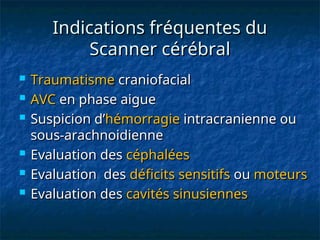 Indications fréquentes du
Indications fréquentes du
Scanner cérébral
Scanner cérébral
 Traumatisme
Traumatisme craniofacial
craniofacial
 AVC
AVC en phase aigue
en phase aigue
 Suspicion d’
Suspicion d’hémorragie
hémorragie intracranienne ou
intracranienne ou
sous-arachnoidienne
sous-arachnoidienne
 Evaluation des
Evaluation des céphalées
céphalées
 Evaluation des
Evaluation des déficits sensitifs
déficits sensitifs ou
ou moteurs
moteurs
 Evaluation des
Evaluation des cavités sinusiennes
cavités sinusiennes
 