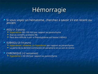 Hémorragie
Hémorragie
 Si vous voyez un hématome, cherchez à savoir s’il est récent ou
Si vous voyez un hématome, cherchez à savoir s’il est récent ou
ancien:
ancien:
 AIGU (< 3 jours)
AIGU (< 3 jours)
 Hyperdense
Hyperdense (80-100 HU) par rapport au parenchyme
(80-100 HU) par rapport au parenchyme
 Due au contenu proteine-Hb
Due au contenu proteine-Hb
 Peut être difficile à voir si l’hémoglobine est basse (<80HU)
Peut être difficile à voir si l’hémoglobine est basse (<80HU)
 SUBAIGU (3-14 jours)
SUBAIGU (3-14 jours)
 Hyperdense, isodense, ou hypodense
Hyperdense, isodense, ou hypodense par rapport au parenchyme
par rapport au parenchyme
 La perte de la densité commence en péripherie et va vers le centre
La perte de la densité commence en péripherie et va vers le centre
 CHRONIQUE (>2 semaines)
CHRONIQUE (>2 semaines)
 Hypodense
Hypodense (<40 HU)
(<40 HU) par rapport au parenchyme
par rapport au parenchyme
 