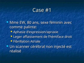 Case #1
Case #1
 Mme EW, 80 ans, sexe féminin avec
Mme EW, 80 ans, sexe féminin avec
comme palinte:
comme palinte:
 Aphasie d’expression/apraxie
Aphasie d’expression/apraxie
 Leger affaissement de l’hémiface droit
Leger affaissement de l’hémiface droit
 Fibrillation Atriale
Fibrillation Atriale
 Un scanner cérébral non injecté est
Un scanner cérébral non injecté est
réalisé
réalisé
 