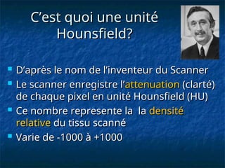 C’est quoi une unité
C’est quoi une unité
Hounsfield?
Hounsfield?
 D’après le nom de l’inventeur du Scanner
D’après le nom de l’inventeur du Scanner
 Le scanner enregistre l’
Le scanner enregistre l’attenuation
attenuation (clarté)
(clarté)
de chaque pixel en unité Hounsfield (HU)
de chaque pixel en unité Hounsfield (HU)
 Ce nombre represente la la
Ce nombre represente la la densité
densité
relative
relative du tissu scanné
du tissu scanné
 Varie de -1000 à +1000
Varie de -1000 à +1000
 