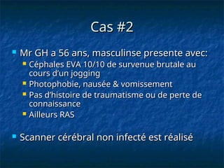 Cas #2
Cas #2
 Mr GH a 56 ans, masculinse presente avec:
Mr GH a 56 ans, masculinse presente avec:
 Céphales EVA 10/10 de survenue brutale au
Céphales EVA 10/10 de survenue brutale au
cours d’un jogging
cours d’un jogging
 Photophobie, nausée & vomissement
Photophobie, nausée & vomissement
 Pas d’histoire de traumatisme ou de perte de
Pas d’histoire de traumatisme ou de perte de
connaissance
connaissance
 Ailleurs RAS
Ailleurs RAS
 Scanner cérébral non infecté est réalisé
Scanner cérébral non infecté est réalisé
 