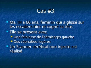 Cas #3
Cas #3
 Ms. JH a 66 ans, feminin qui a glissé sur
Ms. JH a 66 ans, feminin qui a glissé sur
les escaliers hier et cogné sa tête.
les escaliers hier et cogné sa tête.
 Elle se présent avec
Elle se présent avec
 Une faiblesse de l’hémicorps gauche
Une faiblesse de l’hémicorps gauche
 Des céphalées legères
Des céphalées legères
 Un Scanner cérébral non injecté est
Un Scanner cérébral non injecté est
réalisé
réalisé
 