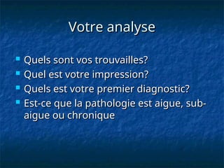 Votre analyse
Votre analyse
 Quels sont vos trouvailles?
Quels sont vos trouvailles?
 Quel est votre impression?
Quel est votre impression?
 Quels est votre premier diagnostic?
Quels est votre premier diagnostic?
 Est-ce que la pathologie est aigue, sub-
Est-ce que la pathologie est aigue, sub-
aigue ou chronique
aigue ou chronique
 