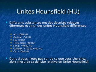 Unités Hounsfield (HU)
Unités Hounsfield (HU)
 Differents substances ont des desnités relatives
Differents substances ont des desnités relatives
diferentes et ainsi, des unités Hounsfield differentes
diferentes et ainsi, des unités Hounsfield differentes
 Air: -1000 HU
Air: -1000 HU
 Graisse : -50 HU
Graisse : -50 HU
 Eau : 0 HU
Eau : 0 HU
 Tissu mou : +40 HU
Tissu mou : +40 HU
 Sang : +40-80 HU
Sang : +40-80 HU
 Cailloux : +100 to +400 HU
Cailloux : +100 to +400 HU
 Os : +1000 HU
Os : +1000 HU
 Donc si vous n’etes pas sur de ce que vous cherchez,
Donc si vous n’etes pas sur de ce que vous cherchez,
alors mesurez sa densité relative en Unité Hounsfield!
alors mesurez sa densité relative en Unité Hounsfield!
 