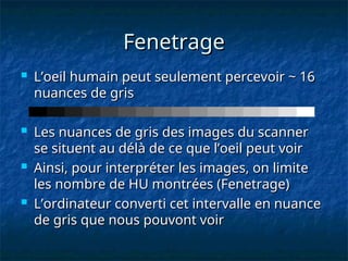 Fenetrage
Fenetrage
 L’oeil humain peut seulement percevoir ~ 16
L’oeil humain peut seulement percevoir ~ 16
nuances de gris
nuances de gris
 Les nuances de gris des images du scanner
Les nuances de gris des images du scanner
se situent au délà de ce que l’oeil peut voir
se situent au délà de ce que l’oeil peut voir
 Ainsi, pour interpréter les images, on limite
Ainsi, pour interpréter les images, on limite
les nombre de HU montrées (Fenetrage)
les nombre de HU montrées (Fenetrage)
 L’ordinateur converti cet intervalle en nuance
L’ordinateur converti cet intervalle en nuance
de gris que nous pouvont voir
de gris que nous pouvont voir
 