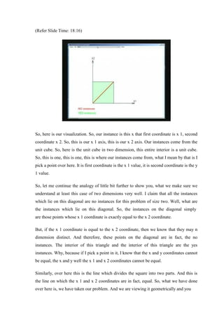 (Refer Slide Time: 18:16)
So, here is our visualization. So, our instance is this x that first coordinate is x 1, second
coordinate x 2. So, this is our x 1 axis, this is our x 2 axis. Our instances come from the
unit cube. So, here is the unit cube in two dimension, this entire interior is a unit cube.
So, this is one, this is one, this is where our instances come from, what I mean by that is I
pick a point over here. It is first coordinate is the x 1 value, it is second coordinate is the y
1 value.
So, let me continue the analogy of little bit further to show you, what we make sure we
understand at least this case of two dimensions very well. I claim that all the instances
which lie on this diagonal are no instances for this problem of size two. Well, what are
the instances which lie on this diagonal. So, the instances on the diagonal simply
are those points whose x 1 coordinate is exactly equal to the x 2 coordinate.
But, if the x 1 coordinate is equal to the x 2 coordinate, then we know that they may n
dimension distinct. And therefore, these points on the diagonal are in fact, the no
instances. The interior of this triangle and the interior of this triangle are the yes
instances. Why, because if I pick a point in it, I know that the x and y coordinates cannot
be equal, the x and y well the x 1 and x 2 coordinates cannot be equal.
Similarly, over here this is the line which divides the square into two parts. And this is
the line on which the x 1 and x 2 coordinates are in fact, equal. So, what we have done
over here is, we have taken our problem. And we are viewing it geometrically and you
 