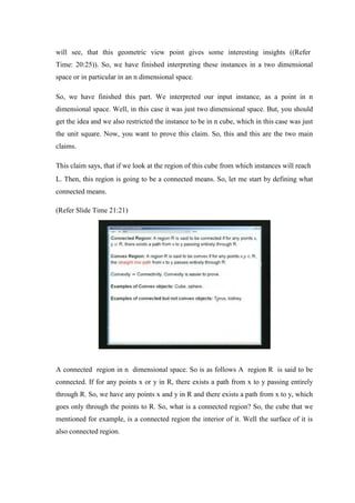 will see, that this geometric view point gives some interesting insights ((Refer
Time: 20:25)). So, we have finished interpreting these instances in a two dimensional
space or in particular in an n dimensional space.
So, we have finished this part. We interpreted our input instance, as a point in n
dimensional space. Well, in this case it was just two dimensional space. But, you should
get the idea and we also restricted the instance to be in n cube, which in this case was just
the unit square. Now, you want to prove this claim. So, this and this are the two main
claims.
This claim says, that if we look at the region of this cube from which instances will reach
L. Then, this region is going to be a connected means. So, let me start by defining what
connected means.
(Refer Slide Time 21:21)
A connected region in n dimensional space. So is as follows A region R is said to be
connected. If for any points x or y in R, there exists a path from x to y passing entirely
through R. So, we have any points x and y in R and there exists a path from x to y, which
goes only through the points to R. So, what is a connected region? So, the cube that we
mentioned for example, is a connected region the interior of it. Well the surface of it is
also connected region.
 