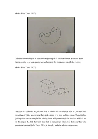 (Refer Slide Time: 24:17)
A kidney shaped region or a cashew shaped region is also not convex. Because, I can
take a point x over here, a point y over here and this line passes outside the region.
(Refer Slide Time: 24:33)
If I look at a cube and if I just look at it is surface not the interior. But, if I just look at it
is surface, if I take a point over here and a point over here and this phase. Then, the line
joining them has the straight line joining them, will pass through the interior, which is not
in this region R. And therefore, this shell is not convex either. So, that describes what
connected means ((Refer Time: 25:14)), formally and also what convex means.
 