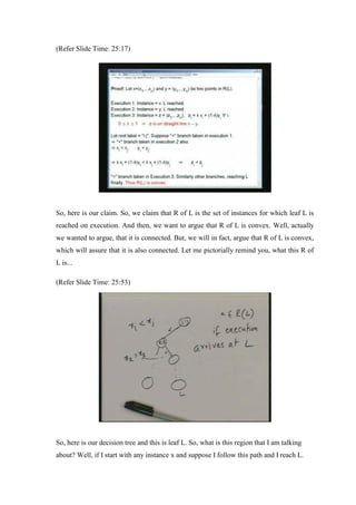 (Refer Slide Time: 25:17)
So, here is our claim. So, we claim that R of L is the set of instances for which leaf L is
reached on execution. And then, we want to argue that R of L is convex. Well, actually
we wanted to argue, that it is connected. But, we will in fact, argue that R of L is convex,
which will assure that it is also connected. Let me pictorially remind you, what this R of
L is...
(Refer Slide Time: 25:53)
So, here is our decision tree and this is leaf L. So, what is this region that I am talking
about? Well, if I start with any instance x and suppose I follow this path and I reach L.
 