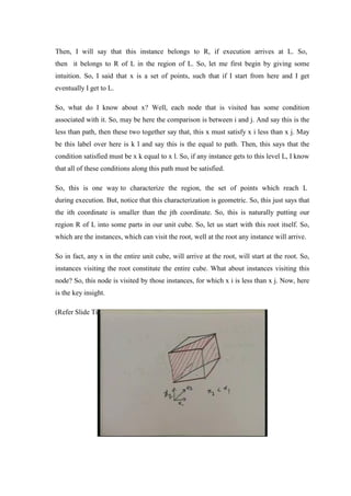Then, I will say that this instance belongs to R, if execution arrives at L. So,
then it belongs to R of L in the region of L. So, let me first begin by giving some
intuition. So, I said that x is a set of points, such that if I start from here and I get
eventually I get to L.
So, what do I know about x? Well, each node that is visited has some condition
associated with it. So, may be here the comparison is between i and j. And say this is the
less than path, then these two together say that, this x must satisfy x i less than x j. May
be this label over here is k l and say this is the equal to path. Then, this says that the
condition satisfied must be x k equal to x l. So, if any instance gets to this level L, I know
that all of these conditions along this path must be satisfied.
So, this is one way to characterize the region, the set of points which reach L
during execution. But, notice that this characterization is geometric. So, this just says that
the ith coordinate is smaller than the jth coordinate. So, this is naturally putting our
region R of L into some parts in our unit cube. So, let us start with this root itself. So,
which are the instances, which can visit the root, well at the root any instance will arrive.
So in fact, any x in the entire unit cube, will arrive at the root, will start at the root. So,
instances visiting the root constitute the entire cube. What about instances visiting this
node? So, this node is visited by those instances, for which x i is less than x j. Now, here
is the key insight.
(Refer Slide Time: 28:44)
 