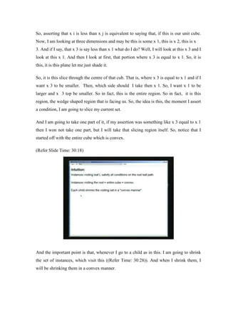 So, asserting that x i is less than x j is equivalent to saying that, if this is our unit cube.
Now, I am looking at three dimensions and may be this is some x 1, this is x 2, this is x
3. And if I say, that x 3 is say less than x 1 what do I do? Well, I will look at this x 3 and I
look at this x 1. And then I look at first, that portion where x 3 is equal to x 1. So, it is
this, it is this plane let me just shade it.
So, it is this slice through the centre of that cub. That is, where x 3 is equal to x 1 and if I
want x 3 to be smaller. Then, which side should I take then x 1. So, I want x 1 to be
larger and x 3 top be smaller. So in fact, this is the entire region. So in fact, it is this
region, the wedge shaped region that is facing us. So, the idea is this, the moment I assert
a condition, I am going to slice my current set.
And I am going to take one part of it, if my assertion was something like x 3 equal to x 1
then I won not take one part, but I will take that slicing region itself. So, notice that I
started off with the entire cube which is convex.
(Refer Slide Time: 30:18)
And the important point is that, whenever I go to a child as in this. I am going to shrink
the set of instances, which visit this ((Refer Time: 30:28)). And when I shrink them, I
will be shrinking them in a convex manner.
 