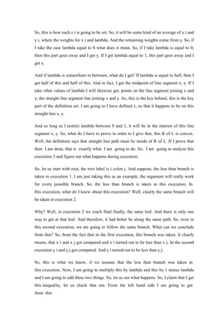 So, this is how each z i is going to be set. So, it will be some kind of an average of x i and
y i, where the weights for x i and lambda. And the remaining weights come from y. So, if
I take the case lambda equal to 0 what does it mean. So, if I take lambda is equal to 0,
then this part goes away and I get y. If I get lambda equal to 1, this part goes away and I
get x.
And if lambda is somewhere in between, what do I get? If lambda is equal to half, then I
get half of this and half of this. And in fact, I get the midpoint of line segment x, y. If I
take other values of lambda I will likewise get, points on the line segment joining x and
y, the straight line segment line joining x and y. So, this is the key behind, this is the key
part of the definition set. I am going to I have defined z, so that it happens to be on this
straight line x, y.
And so long as I restrict lambda between 0 and 1, it will be in the interior of this line
segment x, y. So, what do I have to prove in order to I give that, this R of L is convex.
Well, the definition says that straight line path must lie inside of R of L. If I prove that
then I am done, that is exactly what I am going to do. So, I am going to analyze this
execution 3 and figure out what happens during execution.
So, let us start with root, the root label is i colon j. And suppose, the less than branch is
taken in execution 1. I am just taking this as an example, the argument will really work
for every possible branch. So, the less than branch is taken in this execution. In
this execution, what do I know about this execution? Well, clearly the same branch will
be taken in execution 2.
Why? Well, in execution 2 we reach final finally, the same leaf. And there is only one
way to get at that leaf. And therefore, it had better be along the same path. So, even in
this second execution, we are going to follow the same branch. What can we conclude
from that? So, from the fact that in the first execution, this branch was taken. It clearly
means, that x i and x j got compared and x i turned out to be less than x j. In the second
execution y i and y j got compared. And y i turned out to be less than y j.
So, this is what we know, if we assume that the less than branch was taken in
this execution. Now, I am going to multiply this by lambda and this by 1 minus lambda
and I am going to add these two things. So, let us see what happens. So, I claim that I get
this inequality, let us check that out. From the left hand side I am going to get
from this
 