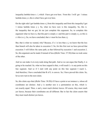 inequality lambda times x i, which I have got over here. From this I will get 1 minus
lambda times y i, this is what I have got over here.
On the right side I got lambda times x j from this inequality and from this inequality I got
1 minus lambda times y j. So, what we have now is this inequality. So, this is
the inequality that we got, let me just complete this argument. So, to complete this
argument what we have is, that this part is simply z i and this part is simply z j, so this is
z i this is z j. So, we have concluded, that z i must be less than z j.
But, that is what we wanted, why? Because, if z i is less than z j, we know that the less
than branch will also be taken in execution 3. So, for this first root we have proved that
execution 3 will follow the same path, as that followed by execution 1 and execution 2.
So, this argument can be made if instead of less ((Refer Time: 37:38)) than we took some
of the other.
And we can make it at every node along that path. And so we can argue that finally, L is
going to be reached. So, what we have argued is that, z will reach L z is any point on this
line segment. And so if I start with any point on this line segment I reach L.
And therefore, I have concluded that R of L is convex. So, I have proved this claim. So,
let us now turn to the next claim.
So, this claim says that ((Refer Time: 38:20)) if I have a point or an instance x, whose all
coordinates are distinct. And y is another non is a permutation on this, which is
not exactly equal. Then, x and y must reach distinct leaves. Of course, they must reach
yes leaves, because their coordinates are all different. But in fact the claim asserts that
they must reach distinct yes leaves.
 