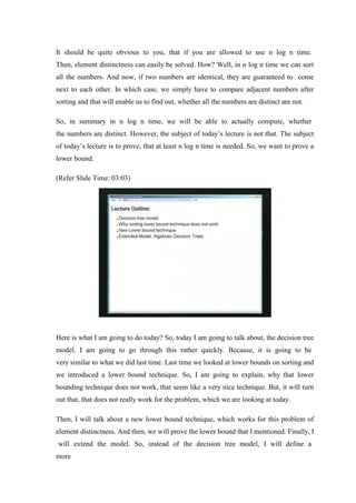 It should be quite obvious to you, that if you are allowed to use n log n time.
Then, element distinctness can easily be solved. How? Well, in n log n time we can sort
all the numbers. And now, if two numbers are identical, they are guaranteed to come
next to each other. In which case, we simply have to compare adjacent numbers after
sorting and that will enable us to find out, whether all the numbers are distinct are not.
So, in summary in n log n time, we will be able to actually compute, whether
the numbers are distinct. However, the subject of today’s lecture is not that. The subject
of today’s lecture is to prove, that at least n log n time is needed. So, we want to prove a
lower bound.
(Refer Slide Time: 03:03)
Here is what I am going to do today? So, today I am going to talk about, the decision tree
model. I am going to go through this rather quickly. Because, it is going to be
very similar to what we did last time. Last time we looked at lower bounds on sorting and
we introduced a lower bound technique. So, I am going to explain, why that lower
bounding technique does not work, that seem like a very nice technique. But, it will turn
out that, that does not really work for the problem, which we are looking at today.
Then, I will talk about a new lower bound technique, which works for this problem of
element distinctness. And then, we will prove the lower bound that I mentioned. Finally, I
will extend the model. So, instead of the decision tree model, I will define a
more
 