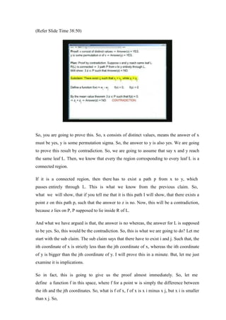 (Refer Slide Time 38:50)
So, you are going to prove this. So, x consists of distinct values, means the answer of x
must be yes, y is some permutation sigma. So, the answer to y is also yes. We are going
to prove this result by contradiction. So, we are going to assume that say x and y reach
the same leaf L. Then, we know that every the region corresponding to every leaf L is a
connected region.
If it is a connected region, then there has to exist a path p from x to y, which
passes entirely through L. This is what we know from the previous claim. So,
what we will show, that if you tell me that it is this path I will show, that there exists a
point z on this path p, such that the answer to z is no. Now, this will be a contradiction,
because z lies on P, P supposed to lie inside R of L.
And what we have argued is that, the answer is no whereas, the answer for L is supposed
to be yes. So, this would be the contradiction. So, this is what we are going to do? Let me
start with the sub claim. The sub claim says that there have to exist i and j. Such that, the
ith coordinate of x is strictly less than the jth coordinate of x, whereas the ith coordinate
of y is bigger than the jth coordinate of y. I will prove this in a minute. But, let me just
examine it is implications.
So in fact, this is going to give us the proof almost immediately. So, let me
define a function f in this space, where f for a point w is simply the difference between
the ith and the jth coordinates. So, what is f of x, f of x is x i minus x j, but x i is smaller
than x j. So,
 