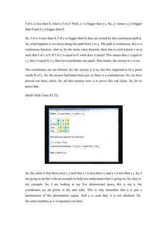 f of x is less than 0, what is f of y? Well, y i is bigger than y j. So, y i minus y j is bigger
than 0 and f y is bigger than 0.
So, f of x is less than 0, f of y is bigger than 0, they are joined by this continuous path p.
So, what happens is we move along this path from x to y. The path is continuous, this is a
continuous function. And so, by the mean value theorem, there has to exist a point z on p
such that f of z is 0. If f of z is equal to 0, what does it mean? This means that z i equal to
z j, but z i equal to z j, then two coordinates are equal. That means, the answer to z is no.
The coordinates are not distinct. So, the answer is a no, but this supposed to be a point
inside R of L. So, the answer had better been yes, so there is a contradiction. So, we have
proved our basic claim. So, all that remains now is to prove this sub claim. So, let us
prove that.
(Refer Slide Time 42:32)
So, the claim is that there exist i, j such that x i is less than x j and y i is less than y j. So, I
am going to do this with an example to help you understand what is going on. So, here is
my example. So, I am looking at say five dimensional space, this is my x, the
coordinates are all points in the unit cube. This is why remember that y is just a
permutation of this permutation sigma. And y is such that, it is not identical. So,
the same numbers as x is repeated over here.
 