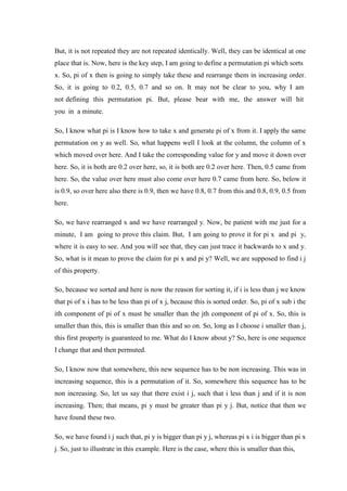 But, it is not repeated they are not repeated identically. Well, they can be identical at one
place that is. Now, here is the key step, I am going to define a permutation pi which sorts
x. So, pi of x then is going to simply take these and rearrange them in increasing order.
So, it is going to 0.2, 0.5, 0.7 and so on. It may not be clear to you, why I am
not defining this permutation pi. But, please bear with me, the answer will hit
you in a minute.
So, I know what pi is I know how to take x and generate pi of x from it. I apply the same
permutation on y as well. So, what happens well I look at the column, the column of x
which moved over here. And I take the corresponding value for y and move it down over
here. So, it is both are 0.2 over here, so, it is both are 0.2 over here. Then, 0.5 came from
here. So, the value over here must also come over here 0.7 came from here. So, below it
is 0.9, so over here also there is 0.9, then we have 0.8, 0.7 from this and 0.8, 0.9, 0.5 from
here.
So, we have rearranged x and we have rearranged y. Now, be patient with me just for a
minute, I am going to prove this claim. But, I am going to prove it for pi x and pi y,
where it is easy to see. And you will see that, they can just trace it backwards to x and y.
So, what is it mean to prove the claim for pi x and pi y? Well, we are supposed to find i j
of this property.
So, because we sorted and here is now the reason for sorting it, if i is less than j we know
that pi of x i has to be less than pi of x j, because this is sorted order. So, pi of x sub i the
ith component of pi of x must be smaller than the jth component of pi of x. So, this is
smaller than this, this is smaller than this and so on. So, long as I choose i smaller than j,
this first property is guaranteed to me. What do I know about y? So, here is one sequence
I change that and then permuted.
So, I know now that somewhere, this new sequence has to be non increasing. This was in
increasing sequence, this is a permutation of it. So, somewhere this sequence has to be
non increasing. So, let us say that there exist i j, such that i less than j and if it is non
increasing. Then; that means, pi y must be greater than pi y j. But, notice that then we
have found these two.
So, we have found i j such that, pi y is bigger than pi y j, whereas pi x i is bigger than pi x
j. So, just to illustrate in this example. Here is the case, where this is smaller than this,
 