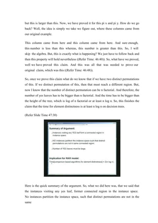 but this is larger than this. Now, we have proved it for this pi x and pi y. How do we go
back? Well, the idea is simply we take we figure out, where these columns came from
our original example.
This column came from here and this column came from here. And sure enough,
this number is less than this whereas, this number is greater than this. So, I will
skip the algebra. But, this is exactly what is happening? We just have to follow back and
then this property will hold nevertheless ((Refer Time: 46:40)). So, what have we proved,
well we have proved this claim. And this was all that was needed to prove our
original claim, which was this ((Refer Time: 46:48)).
So, once we prove this claim what do we know that if we have two distinct permutations
of this. If we distinct permutation of this, then that must reach a different region. But,
now I know that the number of distinct permutation can be n factorial. And therefore, the
number of yes leaves has to be bigger than n factorial. And the time has to be bigger than
the height of the tree, which is log of n factorial or at least n log n. So, this finishes the
claim that the time for element distinctness is at least n log n on decision trees.
(Refer Slide Time 47:30)
Here is the quick summary of the argument. So, what we did here was, that we said that
the instances visiting any yes leaf, former connected region in the instance space.
No instances partition the instance space, such that distinct permutations are not in the
same
 