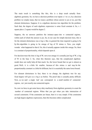 The main result is something like this, this is a deep result actually from
algebraic geometry. So, we have a decision problem over inputs x 1 to x n, by a decision
problem we simply mean, that we mean a problem whose answer is yes or no, just like
element distinctness. Suppose A is a algebraic decision tree algorithm for the problem.
Such that, the degree of each algebraic expression is some fixed constant d. So, x 1
square plus x 2 square would be degree 2.
Suppose, the no answers partition the instance space into w connected regions,
within each of which the answer is yes. So, in our case for simple decision trees, this w
for the element distinctness was n log n. But, in general the time required is going to be
by this algorithm is going to be omega of log of W minus n. Now, you might
wonder what happened to that d. So, this d actually appears inside this omega. So, there
is a constant of proportionality, which depends upon d.
For decision trees the time is log of W, not even omega it is actually just log of W, a log
of W to the base 2. So, what this theorem says, that the complicated algebraic
model does not really help all that much. So, the lower bound that we get is almost as
good. Well, it is a little bit smaller, because of this minus n and may be the
proportionality constant is a little bit different, but it is essentially the same lower bound.
For element distinctness in fact, there is no change, the algebraic tree for any
fixed degree will give us n log n as before. The proof idea is actually pretty difficult.
Now, as we said a single leaf can correspond to a small number of connected
regions, not just exactly one connected region.
So, now we have to get some heavy duty machinery from algebraic geometry to count the
number of connected regions. When that you get when you take intersection of
several constraints. If the constraints are linear, then it is very simple. If the constraints
are high degree algebraic expressions, then this becomes rather complicated.
 