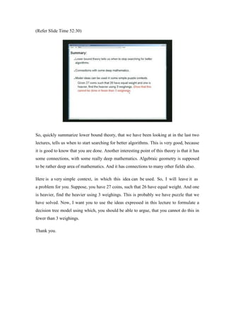 (Refer Slide Time 52:30)
So, quickly summarize lower bound theory, that we have been looking at in the last two
lectures, tells us when to start searching for better algorithms. This is very good, because
it is good to know that you are done. Another interesting point of this theory is that it has
some connections, with some really deep mathematics. Algebraic geometry is supposed
to be rather deep area of mathematics. And it has connections to many other fields also.
Here is a very simple context, in which this idea can be used. So, I will leave it as
a problem for you. Suppose, you have 27 coins, such that 26 have equal weight. And one
is heavier, find the heavier using 3 weighings. This is probably we have puzzle that we
have solved. Now, I want you to use the ideas expressed in this lecture to formulate a
decision tree model using which, you should be able to argue, that you cannot do this in
fewer than 3 weighings.
Thank you.
 