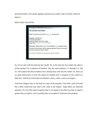 powerful model I will call the algebraic decision tree model. And I will talk a little bit
about it.
(Refer Slide Time 04:04)
So, let me start with the decision tree model. So, in the decision tree model, the input is
always going to be a sequence of numbers. Say, the same sequence x 1 through x n. And
we will assume that these numbers have already been read into the model. So, there are
no input instructions as such, the inputs are already read. A program in this model is a
label tree. And all non leaf nodes are labeled i colon j, where i and j are integers.
And these integers have to be fixed as a part of the program. Leaf node, each leaf node
has a label, which just says what is the value to the output? Edge labels are relational
operators. So, less than equal to greater than or not equal to less than less than or equal to
greater than or equal to. Let me quickly take an example of a decision tree program.
 
