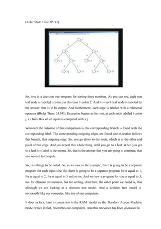 (Refer Slide Time: 05:12)
So, here is a decision tree program for sorting three numbers. As you can see, each non
leaf node is labeled i colon j in this case 1 colon 2. And it is each leaf node is labeled by
the answer, that is to be output. And furthermore, each edge is labeled with a relational
operator ((Refer Time: 05:34)). Execution begins at the root, at each node labeled i colon
j, x i from this set of inputs is compared with x j.
Whatever the outcome of that comparison is, the corresponding branch is found with the
corresponding label. The corresponding outgoing edges are found and execution follows
that branch, that outgoing edge. So, you go down to the node, which is at the other end
point of that edge. And you repeat this whole thing, until you get to a leaf. When you get
to a leaf it is label is the output. So, that is the answer that you are going to compute, that
you wanted to compute.
So, two things to be noted. So, as we saw in the example, there is going to be a separate
program for each input size. So, there is going to be a separate program for n equal to 1,
for n equal to 2, for n equal to 3 and so on. And we saw a program for size n equal to 3,
not for element distinctness, but for sorting. And then, the other point we noted is, that
although we are looking at a decision tree model. And a decision tree model is
not exactly like our computer, like any of our computers.
It does in fact, have a connection to the RAM model or the Random Access Machine
model which in fact, resembles our computers. And this relevance has been discussed in
 