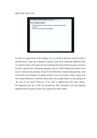 (Refer Slide Time 12:01)
So, here is a rough sketch of the strategy. So, we will show that there must be at least n
factorial leaves. Again the n factorial is going to turn out be somewhat significant. But,
we will prove that in fact, there must be n factorial leaves all of them giving yes answers.
So, this is going to be a interesting argument. And we will be making some rather clever
use of n dimensional geometry. Do not be worried about n dimensional geometry, most
of the time for the purposes of getting intuition. You can visualize, what is going on in
two or three dimensions. And that usually tends to be enough which is in fact, going to be
the case in our proof. However, if we want it algebraically write down things,
the arguments can get a little bit complicated. But, fortunately even the algebraic
argument that I am going to show you is going to be rather simple.
 