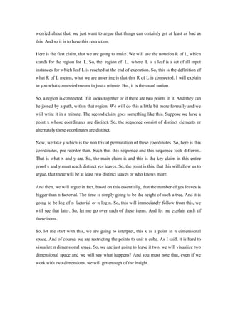worried about that, we just want to argue that things can certainly get at least as bad as
this. And so it is to have this restriction.
Here is the first claim, that we are going to make. We will use the notation R of L, which
stands for the region for L. So, the region of L, where L is a leaf is a set of all input
instances for which leaf L is reached at the end of execution. So, this is the definition of
what R of L means, what we are asserting is that this R of L is connected. I will explain
to you what connected means in just a minute. But, it is the usual notion.
So, a region is connected, if it looks together or if there are two points in it. And they can
be joined by a path, within that region. We will do this a little bit more formally and we
will write it in a minute. The second claim goes something like this. Suppose we have a
point x whose coordinates are distinct. So, the sequence consist of distinct elements or
alternately these coordinates are distinct.
Now, we take y which is the non trivial permutation of these coordinates. So, here is this
coordinates, pre reorder than. Such that this sequence and this sequence look different.
That is what x and y are. So, the main claim is and this is the key claim in this entire
proof x and y must reach distinct yes leaves. So, the point is this, that this will allow us to
argue, that there will be at least two distinct leaves or who knows more.
And then, we will argue in fact, based on this essentially, that the number of yes leaves is
bigger than n factorial. The time is simply going to be the height of such a tree. And it is
going to be log of n factorial or n log n. So, this will immediately follow from this, we
will see that later. So, let me go over each of these items. And let me explain each of
these items.
So, let me start with this, we are going to interpret, this x as a point in n dimensional
space. And of course, we are restricting the points to unit n cube. As I said, it is hard to
visualize n dimensional space. So, we are just going to leave it two, we will visualize two
dimensional space and we will say what happens? And you must note that, even if we
work with two dimensions, we will get enough of the insight.
 