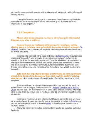 de transformare graduală nu este suficientă o singură existență ca ființă întrupată
în corp organic.”

      „La capătul acestora se ajunge la o asemenea dezvoltare a conștiinței și a
cunoașterilor încât nu mai are ce învăța pe Pământ și nu mai este necesară
încarnarea în trup organic.”



       7.1.2 Completări…

     Atunci când încep să lucrez cu cineva, direct sau prin intermediul
blogului, este și ca o iniţiere…

      În cazul în care se realizează detașarea prin renunţare, soluția
clasică, apare o tensiune care ne împiedică pe calea creșterii armoniei. Se
observă, la cei cu care colaborez, că se poate spori detașarea prin conștientizare,
cu efecte deosebite.

       Inițierea este parcursă într-o stare de bine pe Calea Bucuriei. Parcurgerea se
realizează” în paralel” pe mai multe „trepte clasice de inițiere”, în funcție de
specificul fiecăruia. Să avem răbdare cu noi. Chiar dacă la cei cu care colaborez o
mare parte din dizarmoniile „culese” dea lungul timpului se transformă și nu ne
mai blochează și nu mai trebuie eliminate, curățirea celorlalte dizarmonii, care
trebuie eliminate pentru a nu ne bloca, chiar făcându-se cu o viteză foarte mare,
durează…

       Este mult mai importantă energia şi informaţia pe care o primeşte
direct de la Sursă, de la Dumnezeu Tatăl, fără cuvinte, sufletul celui cu
care lucrez, când lucrăm împreună, decât toate informaţiile transmise la nivel
conştient.

       Şi informaţiile pe care le primiţi prin această lucrare sunt vii, lucrează cu
sufletul celui care le citeşte. Efectul vizualizării „Terapiei colective de la Buzău
2010” este de cca 7 ori mai mare decât în cazul citirii. Efectul aceloraşi informaţii
când lucrez direct cu cineva este în medie, de cca. 20 ori mai mare decât când le
vizualizăm.

       Inițierea se realizează și prin intermediul blogului, care este și ca un canal
de armonie divină. Aceasta este confirmată și de mesajul primit de la femeia care
nu mai aude de peste 10 ani, și de cel al Alinei și de cele spuse de cei cu care
încep să discut…
       Ritmul de inițiere și nivelul de inițiere este în funcție de calitatea sufletului
fiecăruia.
 