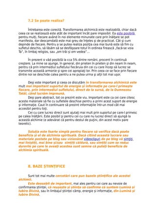 7.2 Se poate realiza?

        Întrebarea este corectă. Transformarea alchimică este realizabilă, chiar dacă
ceea ce se realizează este atât de important încât pare imposibil. Ea este posibilă
pentru mulţi, fiecare având în noi elemente minunate care prin înălţare se pot
manifesta, dar deocamdată este mai greu de înţeles şi de practicat. Cât şi cum
depinde de fiecare. Pentru a se putea realiza poziţia cea mai bună este să fim cu
sufletul deschis, să lăsăm să se desfăşoare totul în ordinea firească „facă-se voia
Ta”, în limbaj religios, sau „om trăi şi om vedea”…

       În prezent o văd posibilă la cca 5% dintre români, procent în continuă
creştere. La mine se ajunge, în general, din prieten în prieten şi din neam în neam,
pentru că prin intermediul sufletului fiecăruia din cei cu care încep să lucrez se
transmite această armonie şi spre cei apropiaţi lor. Prin ceea ce se face prin fiecare
dintre noi se deschide calea pentru a ne putea urma şi alţii tot mai uşor.

        Deşi este important şi ceea ce discutăm în transformarea alchimică este
mult mai important suportul de energie şi informaţie pe care-l primeşte
fiecare, prin intermediul sufletului, direct de la sursă, de la Dumnezeu
Tatăl, când lucrăm împreună.
        Deşi pare abstract, tot ce prezint este viu. Important este ca cei care citesc
aceste materiale să fie cu sufletele deschise pentru a primi acest suport de energie
şi informaţie. Caut în continuare să prezint informaţiile într-un mod cât mai
accesibil pentru toţi.
        Cei cu care lucrez direct sunt ajutaţi mai mult prin suportul pe care-l primesc
pe calea înălţării. Este posibil şi pentru cei cu care nu lucrez direct să ajungă la
această alchimie (e adevărat că pentru destul de puţini, din acest motiv pare
teoretic).

      Soluţia este foarte simplă pentru fiecare să verifice dacă poate
beneficia şi el de alchimia spirituală. Dacă citind această lucrare sau
materiale postate pe blog sau vizionând videoclipuri de pe blog vă simţiţi
mai liniştiţi, mai bine şi/sau simţiţi căldură, sau simţiţi cum se reduc
durerile pe care le aveaţi acestea sunt semne că puteţi beneficia de
alchimia spirituală.




      8. BAZE ŞTIINŢIFICE

       Sunt tot mai multe cercetări care pun bazele ştiinţifice ale acestei
alchimii.
       Este deosebit de important, mai ales pentru cei care au nevoie de
confirmarea științei, că reușește și știința să confirme că suntem Lumină și
Iubire Divină, sau în limbajul științei câmp, energie și informație, din Lumină și
Iubire Divină.
 