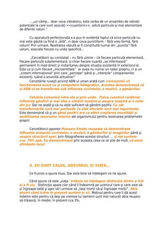 …„un câmp… doar ceva vibratoriu; este vorba de un ansamblu de vibrații
potențiale la care sunt asociați <<cuantonii>>, adică particule și mai elementare
de diferite naturi.”

      Cu aparatură perfecționată s-a pus în evidență faptul că orice particulă nu
mai este găsită ca fiind o „bilă”, ci doar ceva punctiform – fără vreo formă, fără
volum! Prin urmare, Realitatea văzută ar fi constituită numai din „puncte” fără
volum, asociate fiecare cu unda specifică…

        „Cercetătorii au constatat – nu fără uimire – că fiecare particulă elementară,
fiecare particulă subelementară, și chiar fiecare cuantă „se informează”
permanent în mod direct și instantaneu despre situația existentă în exteriorul ei.
Este ca și cum fiecare „microentitate” ar avea nu numai un radar propriu, ci și un
„sistem informațional” prin care „percepe” până și „intențiile” companionilor
existenți, luând o anumită atitudine!”
       Cercetările ruseşti privind ADN ul uman arată cum cromozomii vii
funcţionează exact ca şi computere holografice. Acestea demonstrează că
şi ADN ul se transformă sub influenţa cuvintelor, a muzicii, a gândurilor.

       Celulele comunică între ele şi prin unde. Fizica cuantică confirmă
influenţa gândirii şi mai ales a simţirii noastre şi asupra noastră şi a celor
din jur. Dar ne arată şi că nu este suficient să gândim pozitiv. Cu cât
transformările sunt mai profunde cu atât efectele sunt mai importante.
Este demonstrat că şi un gând pozitiv are ca efect creşterea imunităţii şi
mobilizarea resurselor interne ale organismului pentru rezolvarea problemelor
proprii.

       Cercetătorul japonez Massaro Emoto reuşeşte să demonstreze
influenţa armoniei cuvintelor, a muzicii, a gândurilor şi imaginilor până şi
asupra structurii apei, prin fotografierea acestei structuri … şi noi suntem
cca. 70% apă. Se demonstrează prin aceasta ceea ce se știe de mult, că omul
sființește locul.




      9. EU SUNT CALEA, ADEVĂRUL ŞI VIAŢA…

      Ce frumos o spune Iisus. Dar este bine să înţelegem ce ne spune.

        Când spune că este „viaţa” trebuie să înţelegem distincţia dintre a trăi
şi a fi viu. Distincţia apare clar când îl îndeamnă pe ucenicul care-şi cere voie să-
şi îngroape tatăl şi apoi să-l urmeze să „lase morţii să-şi îngroape morţii”. Abia
atunci când trăim în prezent suntem şi vii. Motivul pentru care îi dă acest
îndemn este pentru că deşi pe vremea lui oamenii sunt mai naturali abia reuşesc
să trăiască, în medie, în prezent cca 3%.
 