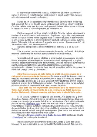 Şi epigenetica ne confirmă aceasta, arătându-ne că „trăim cu adevărat”
numai în prezent. În restul timpului, când suntem în trecut sau în viitor, rulează
prin mintea noastră scenarii, ca în somn.

       Starea de a fi viu este foarte importantă pentru că mulţi trăim multe vieţi
fără a reuşi să fim şi vii. Când îi spune lui Nicodim că pentru a intra în Împărăţia
Cerurilor trebuie să se nască a doua oară spune că trebuie să trecem de la trăirea
în trecut şi în viitor la trăirea în prezent, să redevenim vii.

        Când ne spune că pentru a intra în Împărăţia Cerurilor trebuie să redevenim
copii ne dă acelaşi îndemn cu alte cuvinte… Copiii sunt cu jocul lor; nu-i preocupă
nici ce s-au jucat înainte nici ce se joacă după ci ceea ce se joacă în acel moment
şi prin aceasta sunt bine în prezent şi bine în legătură cu Dumnezeu şi cu puterile
divine. Și în vorba dulce românească se poate spune numai „Dumnezeu este”, nici
„Dumnezeu a fost” nici „Dumnezeu va fi”…
        Faptul că este posibil să devenim tot mai vii îl observ şi la cei cu care
“lucrez”.
        Este important, pentru cei care au nevoie de aceste confirmări, că şi ştiinţa
reuşeşte să confirme tot mai mult adevărul celor transmise de Iisus.

      Se repetă mult că suntem păcătoşi şi acest cuvânt ne apasă greu pe mulţi.
Pentru a ne putea elibera de povara aceasta trebuie să înţelegem că la origine
cuvântul păcat înseamnă separare de Dumnezeu. Ceea ce ne separă sunt credinţa
puţină, grijile, compătimirile, judecăţile, ataşamentele, neacceptările,
nemulţumirile… şi ceea ce avem de făcut este să ne curăţim sufletul de ceea ce ne
separă de Creaţia Divină şi Dumnezeu…

       Când Iisus ne spune că este Calea ne arată că avem nevoie de o
cale pentru a ne apropia de Dumnezeu. În starea actuală dacă ne-am conecta
direct cu Tatăl efectul ar fi mult mai puternic decât dacă ar fi conectată direct la
fulger instalaţia electrică de la o casă. Din acest motiv căutăm să primim ceea ce
trebuie să primim de la Tatăl prin intermediari. Pe măsură ce ni se curăţă sufletul
primim tot mai mult direct de la Tatăl ceea ce avem de primit.
         Iisus este cea mai importantă cale directă de a ne reconecta cu
Tatăl. Sunt şi alte căi importante de a ne reconecta cu Tatăl: Zamolxe,
Budha, Mahomed… Fiecare maestru spiritual este la rândul lui o cale…

       Şi cei cu care “lucrez” se înalţă pe o cale directă… Cât poate urca şi primi
depinde de fiecare… Şi lucrările scrise pe hârtie sau cele prezentate pe blog sunt
canale prin care ajunge armonia divină la cei care le citesc. Când, citind articolele
postate pe blog, ne simţim uşori aceasta ne arată că sufletul se curăţă şi se
îmbunătăţeşte legătura sufletului cu Creaţia Divină şi Dumnezeu. Mulţi, în funcţie
de sensibilitatea fiecăruia, simt când citesc şi căldură; aceasta e percepţia puterii
divine care vine să ne facă bine şi să ne dea putere. Şi se simte, mai frecvent, mai
multă căldură unde e nevoie de mai mult ajutor.
       Vizionarea terapiei colective de la Buzău din iunie 2010 postată pe blog la
„videoclipuri” ne poate ajuta şi mai mult.

      Datorită acumulării dizarmoniilor din gânduri, vorbe şi fapte dea lungul
timpului, ne putem asemăna şi cu o conductă înfundată de nămol. Aşa cum prin
 