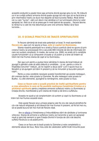 această conductă nu poate trece apa armonia divină ajunge greu la noi. Pe măsură
ce ni se curăţă sufletul armonia divină poate ajunge tot mai uşor să ne facă bine şi
prin intermediul nostru se duce mai departe să facă lucrarea Tatălui. Mulţi dintre
cei cu care “lucrez”, văd cum devin mai sănătoşi şi li se luminează viitorul şi celor
apropiaţi lor, fără ca ei să se preocupe în mod special de aceasta… fiecare devine
la rândul lui o cale tot mai deschisă pe care vine armonia Tatălui să-ţi facă
lucrarea…



       10. O ŞCOALĂ PRACTICĂ DE ÎNALTĂ SPIRITUALITATE

       În fiecare sămânţă de brad este potenţial un brad. În mod asemănător
fiecare om, aşa cum ne spune şi Iisus, este şi copilul lui Dumnezeu.
       Starea noastră potenţială ne-o arată şi fizica cuantică când ne spune că prin
creierul nostru se procesează într-o secundă 400 miliarde de biţi de informaţie din
care noi suntem conştienţi, în medie, de numai cca. 2000; ne arată că în condiţiile
uzuale funcţionăm ca şi computere virusate şi că putem şi e bine să tindem să
trăim tot mai frumos starea de copil al lui Dumnezeu.

        Dar aşa cum pentru a putea trece sămânţa în starea de brad trebuie să
ajungă în pământ unde să aibă căldură şi umiditate… şi noi „pentru a intra în
Împărăţia Cerurilor” trebuie „să ne naştem a doua oară” cum îi spune Iisus lui
Nicodim şi să ajungem să trăim în prezent şi să ne minunăm şi bucurăm precum
copiii...
        Pentru a crea condiţiile necesare acestei transformări pe aceste meleaguri,
din vremea dacilor, este şcoala lui Zamolxe. Pe alte meleaguri este şcoala lui
Budha . Cu alte elemente, ajungând la nemărginire, este şcoala lui Iisus.

       Ceea ce facem este o şcoală practică de înaltă spiritualitate pentru
a crea atmosfera în care să fie posibilă realizarea Conştiinţei Cristice şi a
alchimiei spirituale pentru creşterea armoniei sufletului nostru cu Dumnezeu şi
Creaţia Divină, manifestată şi prin starea de linişte şi de bine a sufletului.

        Aceasta ne ajută şi să conştientizăm că suntem şi copiii lui Dumnezeu şi să
trăim tot mai frumos această stare.

       Este ajutat fiecare să-şi urmeze propria cale fie că e de natură ştiinţifică fie
că e de natură religioasă şi să trăiască tot mai frumos în prezent, să fie tot mai viu,
să se poată bucura tot mai mult de fiecare clipă.

         Are ca efecte şi întreţinerea şi îmbunătăţirea stării de sănătate şi luminarea
viitorului. Starea de armonie a sufletului nostru se transmite şi spre cei apropiaţi
nouă şi spre toţi oamenii şi spre Creaţia Divină în funcţie de cât e de deschis
sufletul fiecăruia ca să poată primi.

      Ceea ce se face are la bază şcoala lui Zamolxe şi este completată cu
elemente aduse de Iisus. Rolul meu este de catalizator astfel încât minunile puse
 