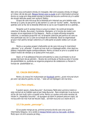 Alţii simt ceva echivalent citindu-mi mesajele. Alţii simt aceasta citindu-mi blogul
şi-l citesc cât de des pot. Mesajul femeii care nu aude şi prin intermediul armoniei
divine ce curge prin blog poate ajunge la starea de bucurie confirmă că şi în astfel
de situaţii delicate poate veni ajutorul Tatălui.
         Grupul de care mă ocup de la distanţă prin internet sau prin telefon este
format şi cu greu se pot primi şi alţi oameni cu care să “lucrez” astfel… Numărul de
şedinţe care se fac de la distanţă diferă de la caz la caz începând de la o şedinţă…

       Terapiile sunt în acelaşi timp şi cursuri şi iniţieri. Se continuă terapiile
colective în Buzău, Bucureşti, Constanţa, Mangalia, şi în funcţie de modul cum
reuşesc să se organizeze la Cluj Napoca… Pentru a crește eficiența terapiilor
colective, cu excepția grupurilor noi, la terapiile colective pot partica cei care au
mai participat sau cei cu care se lucrează de la distanță. Dacă se organizează
grupuri mari pentru terapii colective şi în altă parte se poate vedea cum se pot
face…

       Pentru a se putea acoperi cheltuielile cei de care mă ocup în mod direct
„dăruiesc” şi ei „ofrande”. Îi ajută cel mai mult s-o înţeleagă astfel, chiar dacă eu
plătesc impozitele legale corespunzătoare. Pentru că dacă ar privi-o ca plată le-ar
coborî nivelul de vibraţie şi ar putea primi mai puţin…

       Dacă ar fi să plătească fiecare echivalentul a ceea ce primește nu le-ar
ajunge toţi banii de pe pământ… Nivelul de contribuţie al fiecăruia este în funcţie
de posibilităţile lui, putându-se organiza programul de colaborare cu fiecare în
funcţie de posibilităţile lui…



       12. CALEA BUCURIEI…

      Pentru că cineva îmi mulțumește pe Facebook pentru „acest minunat drum
pe care l-ați deschis pentru noi toți…” este util să înțelegem cât mai bine…


       12.1 Pare simplă…

       Îi putem spune „Calea Bucuriei”. Dumnezeu Tatăl este Lumină și Iubire și
este normal să ne înălțăm spre el pe Calea Bucuriei. Pare simplă dar m-aș bucura
să fie cât mai mulți care s-o poată urma. Pentru a o putea urma este necesar să
intrăm în „Împărăția Cerurilor”, să ajungem să trăim în prezent precum copiii, să
ne bucurăm tot mai mult de fiecare clipă… să trăim bucuria ca o stare de a fi.


       12.2 Se poate „parcurge”…

       Că se poate merge pe ea, primind armonia divină care vine și prin
intermediul blogului, ne-o arată și mesajul femeii care nu mai aude, al Alinei…
Mulți spun că simt aceasta pe blog…
 