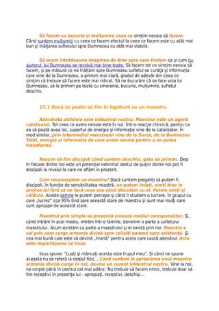 Să facem cu bucurie şi mulţumire ceea ce simţim nevoia să facem.
Când suntem mulţumiţi cu ceea ce facem efectul la ceea ce facem este cu atât mai
bun şi înălţarea sufletului spre Dumnezeu cu atât mai stabilă.


       Să avem întotdeauna imaginea de bine spre care tindem ca şi cum cu
ajutorul lui Dumnezeu se rezolvă mai bine toate. Să facem tot ce simţim nevoia să
facem, şi pe măsură ce ne înălțăm spre Dumnezeu sufletul se curăţă şi informaţia
care vine de la Dumnezeu, o primim mai clară, gradul de adevăr din ceea ce
simţim că trebuie să facem este mai ridicat. Să ne bucurăm că se face voia lui
Dumnezeu, să le primim pe toate cu smerenie, bucurie, mulţumire, sufletul
deschis.


      13.1 Dacă se poate să fim în legătură cu un maestru

       Adevărata alchimie este înlăuntrul nostru. Maestrul este un agent
catalizator. Tot ceea ce avem nevoie este în noi. Într-o reacţie chimică, pentru ca
ea să poată avea loc, suportul de energie şi informaţie vine de la catalizator. În
mod similar, prin intermediul maestrului vine de la Sursă, de la Dumnezeu
Tatăl, energia şi informaţia de care avem nevoie pentru a ne putea
transforma.


        Reuşim să fim discipoli când suntem deschişi, gata să primim. Deşi
în fiecare dintre noi este un potenţial nelimitat destui de puţini dintre noi pot fi
discipoli la nivelul la care ne aflăm în prezent.

       Cum recunoaştem un maestru? Dacă suntem pregătiţi să putem fi
discipoli, în funcţie de sensibilitatea noastră, ne putem linişti, simţi bine în
prejma lui fără să ne facă ceva sau când discutăm cu el. Putem simţi şi
căldură. Aceste semne le putem percepe şi când îi studiem o lucrare. În grupul cu
care „lucrez” cca 95% tind spre această stare de maestru şi sunt mai mulţi care
sunt aproape de această stare.

      Maestrul prin simpla sa prezenţă creează mediul corespunzător. Şi,
când intrăm în acel mediu, intrăm într-o familie, devenim o parte a sufletului
maestrului. Acum existăm ca parte a maestrului şi el există prin noi. Maestru e
cel prin care curge armonia divină spre ceilalţi oameni spre existenţă. Şi
cea mai bună cale este să devină „hrană” pentru aceia care caută adevărul. Asta
este împărtăşania lui Iisus.

       Iisus spune: "Luaţi şi mâncaţi acesta este trupul meu". Şi când ne spune
aceasta nu se referă la corpul fizic… Când suntem în apropierea unui maestru
armonia divină curge în noi, devine un curent înlăuntrul nostru. Vine la noi,
ne umple până în centrul cel mai adânc. Nu trebuie să facem nimic, trebuie doar să
fim receptivi în prezenţa lui - apropiaţi, receptivi, deschişi…
 