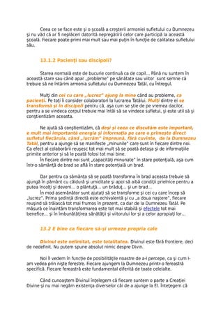 Ceea ce se face este şi o şcoală a creşterii armoniei sufletului cu Dumnezeu
şi nu văd că ar fi neplăceri datorită nepregătirii celor care participă la această
şcoală. Fiecare poate primi mai mult sau mai puţin în funcţie de calitatea sufletului
său.


       13.1.2 Pacienţi sau discipoli?

       Starea normală este de bucurie continuă ca de copil… Până nu suntem în
această stare sau când apar „probleme” pe sănătate sau viitor sunt semne că
trebuie să ne întărim armonia sufletului cu Dumnezeu Tatăl, cu Întregul.

       Mulţi din cei cu care „lucrez” ajung la mine când au probleme, ca
pacienţi. Pe toţi îi consider colaboratori la lucrarea Tatălui. Mulţi dintre ei se
transformă şi în discipoli pentru că, aşa cum se ştie de pe vremea dacilor,
pentru a se vindeca corpul trebuie mai întâi să se vindece sufletul, şi este util să şi
conştientizăm aceasta.

        Ne ajută să conştientizăm, că deşi şi ceea ce discutăm este important,
e mult mai importantă energia şi informaţia pe care o primeşte direct
sufletul fiecăruia, când „lucrăm” împreună, fără cuvinte, de la Dumnezeu
Tatăl, pentru a ajunge să se manifeste „minunile” care sunt în fiecare dintre noi.
Ca efect al colaborării reuşesc tot mai mult să se poată detaşa şi de informaţiile
primite anterior şi să le poată folosi tot mai bine.
        În fiecare dintre noi sunt „capacităţi minunate” în stare potenţială, aşa cum
într-o sămânţă de brad se află în stare potenţială un brad.

       Dar pentru ca sămânţa să se poată transforma în brad aceasta trebuie să
ajungă în pământ cu căldură şi umiditate şi apoi să aibă condiţii prielnice pentru a
putea încolţi şi deveni… o plăntuţă… un brăduţ… şi un brad…
       În mod asemănător sunt ajutaţi să se transforme şi cei cu care încep să
„lucrez”. Prima şedinţă directă este echivalentă şi cu „a doua naştere”, fiecare
reuşind să trăiască tot mai frumos în prezent, ca dar de la Dumnezeu Tatăl. Pe
măsură ce înaintăm transformarea este tot mai stabilă şi efectele tot mai
benefice… şi în îmbunătăţirea sănătăţii şi viitorului lor şi a celor apropiaţi lor…


       13.2 E bine ca fiecare să-şi urmeze propria cale

      Divinul este nelimitat, este totalitatea. Divinul este fără frontiere, deci
de nedefinit. Nu putem spune absolut nimic despre Divin.

       Noi îl vedem în funcție de posibilităţile noastre de a-l percepe, ca şi cum l-
am vedea prin nişte ferestre. Fiecare ajungem la Dumnezeu printr-o fereastră
specifică. Fiecare fereastră este fundamental diferită de toate celelalte.

       Când cunoaştem Divinul înţelegem că fiecare suntem o parte a Creaţiei
Divine şi nu mai negăm existenţa diverselor căi de a ajunge la El. Înteţegem că
 